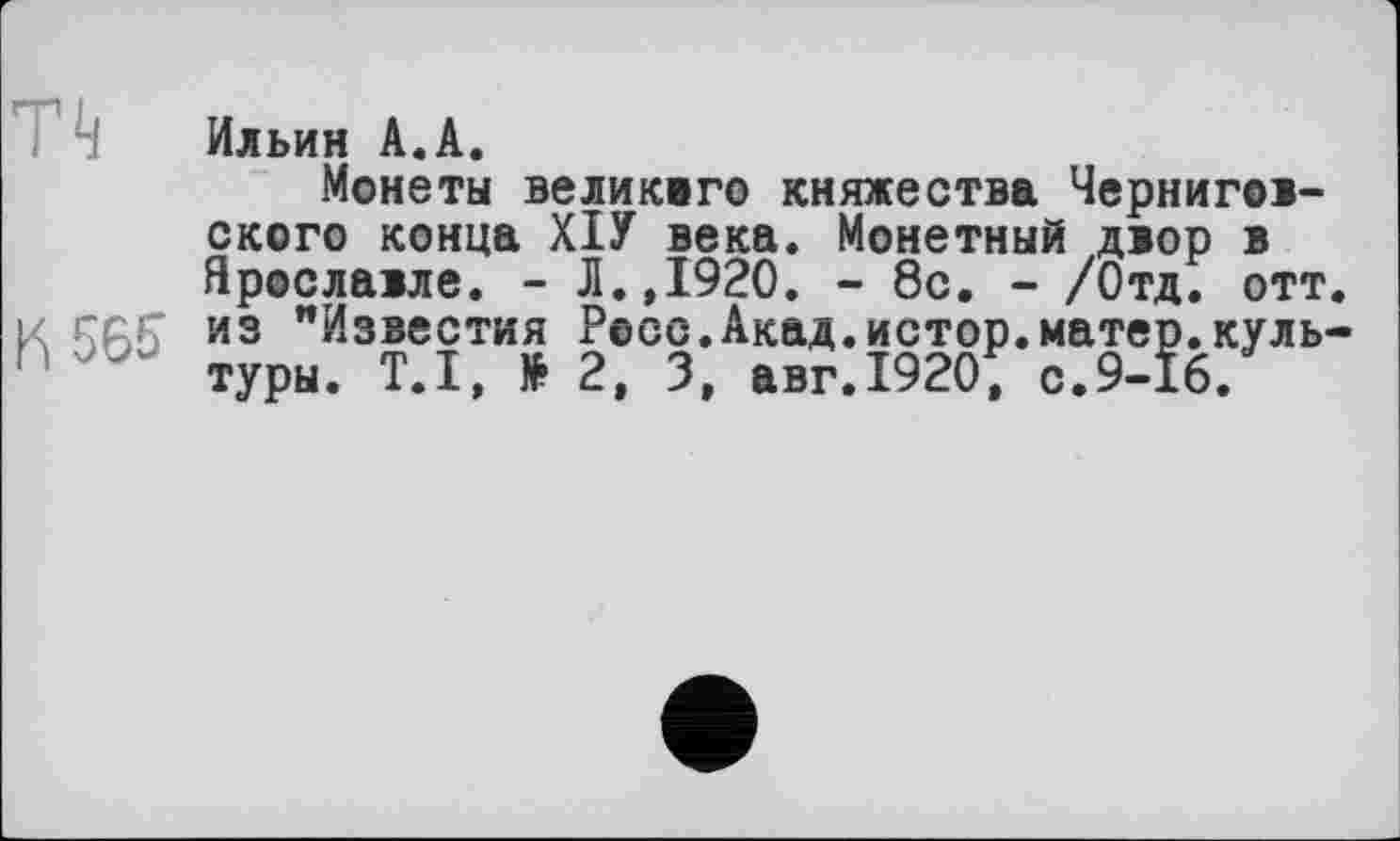 ﻿П
И 565
Ильин А.А.
Монеты великого княжества Черниговского конца ХІУ века. Монетный двор в Ярославле. - Л.Д920. - 8с. - /Отд. отт. из "Известия Росс.Акад.истор.матер.культуры. Т.І, № 2, 3, авг.1920, с.9-16.